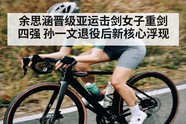余思涵晋级亚运击剑女子重剑四强 孙一文退役后新核心浮现