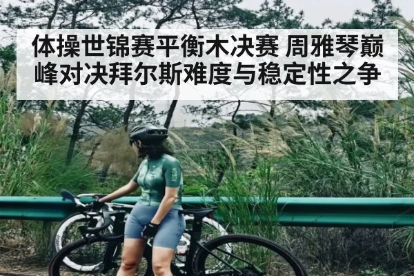 体操世锦赛平衡木决赛 周雅琴巅峰对决拜尔斯难度与稳定性之争