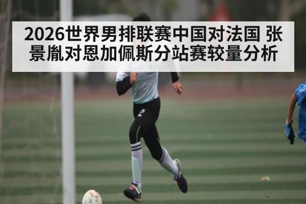 2026世界男排联赛中国对法国 张景胤对恩加佩斯分站赛较量分析